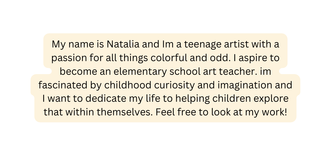 My name is Natalia and Im a teenage artist with a passion for all things colorful and odd I aspire to become an elementary school art teacher im fascinated by childhood curiosity and imagination and I want to dedicate my life to helping children explore that within themselves Feel free to look at my work